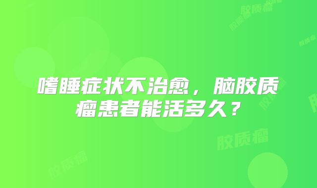 嗜睡症状不治愈，脑胶质瘤患者能活多久？