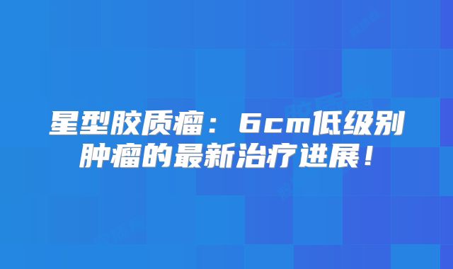 星型胶质瘤：6cm低级别肿瘤的最新治疗进展！