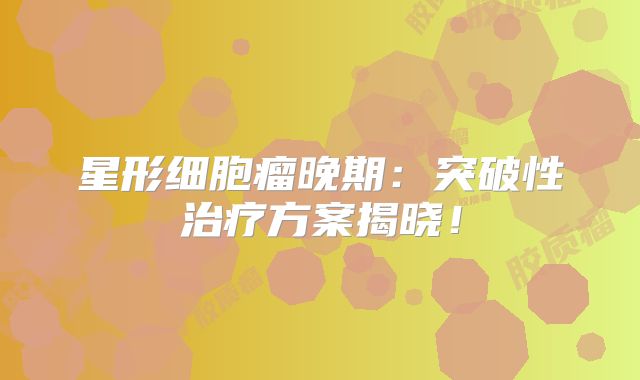 星形细胞瘤晚期：突破性治疗方案揭晓！