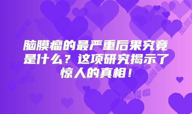 脑膜瘤的最严重后果究竟是什么？这项研究揭示了惊人的真相！