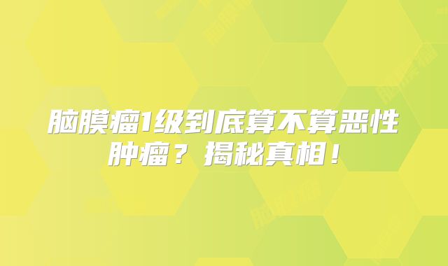 脑膜瘤1级到底算不算恶性肿瘤？揭秘真相！