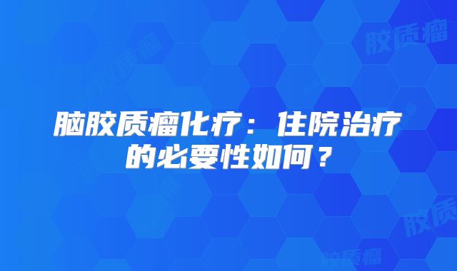 脑胶质瘤化疗：住院治疗的必要性如何？