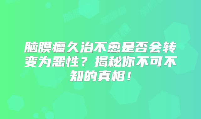 脑膜瘤久治不愈是否会转变为恶性？揭秘你不可不知的真相！