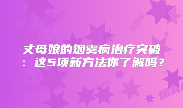 丈母娘的烟雾病治疗突破：这5项新方法你了解吗？