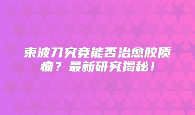 束波刀究竟能否治愈胶质瘤？最新研究揭秘！