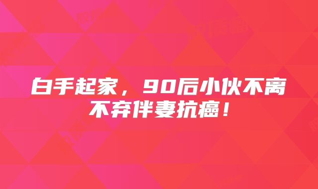 白手起家，90后小伙不离不弃伴妻抗癌！