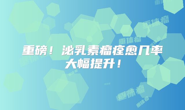 重磅！泌乳素瘤痊愈几率大幅提升！