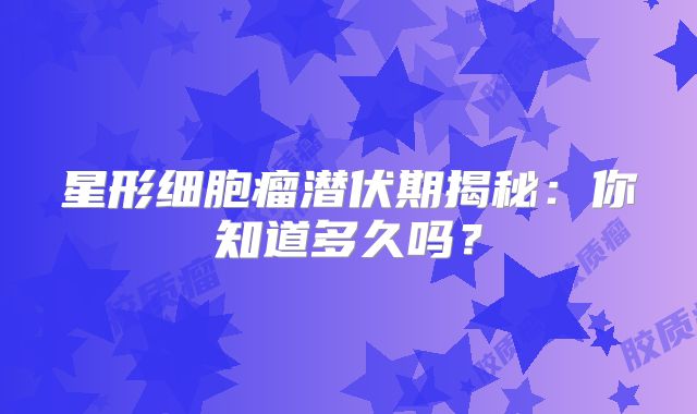星形细胞瘤潜伏期揭秘：你知道多久吗？
