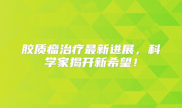 胶质瘤治疗最新进展，科学家揭开新希望！