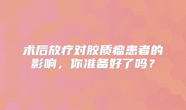 术后放疗对胶质瘤患者的影响，你准备好了吗？