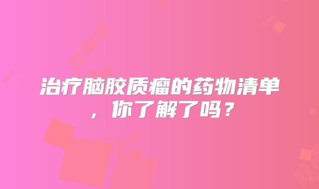 治疗脑胶质瘤的药物清单，你了解了吗？