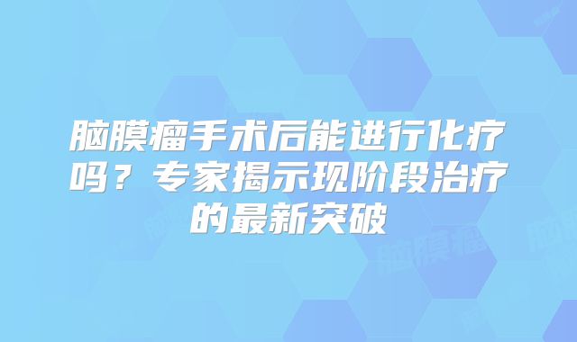 脑膜瘤手术后能进行化疗吗？专家揭示现阶段治疗的最新突破