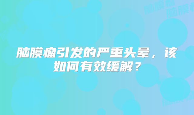 脑膜瘤引发的严重头晕，该如何有效缓解？