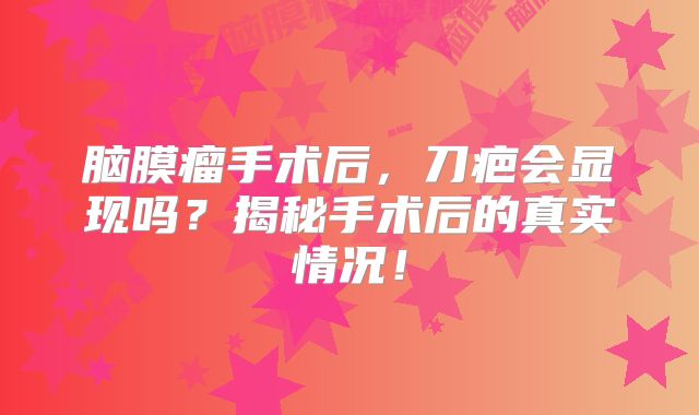 脑膜瘤手术后，刀疤会显现吗？揭秘手术后的真实情况！