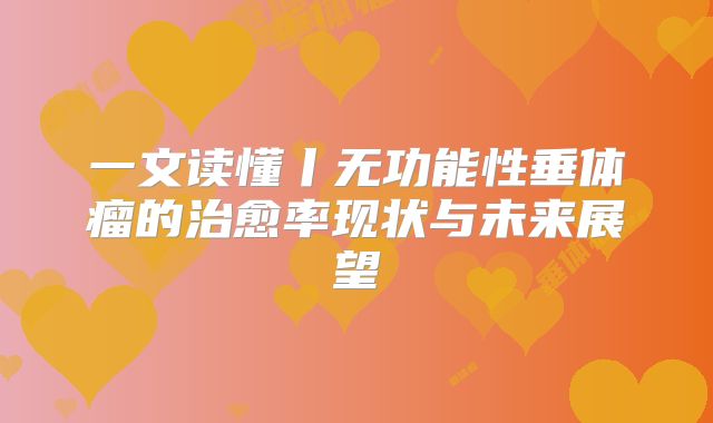 一文读懂丨无功能性垂体瘤的治愈率现状与未来展望