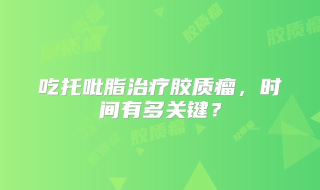 吃托吡脂治疗胶质瘤，时间有多关键？