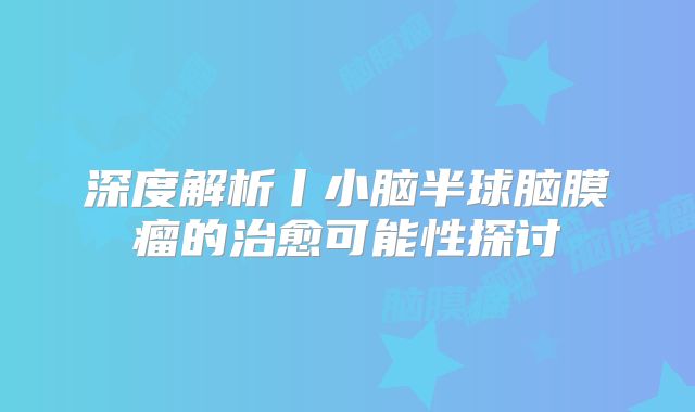 深度解析丨小脑半球脑膜瘤的治愈可能性探讨