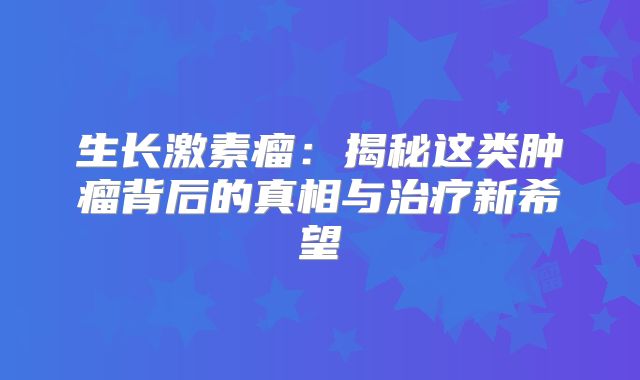 生长激素瘤：揭秘这类肿瘤背后的真相与治疗新希望
