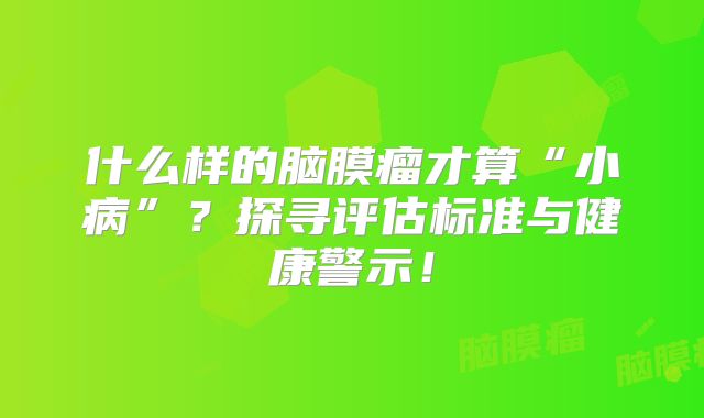 什么样的脑膜瘤才算“小病”？探寻评估标准与健康警示！