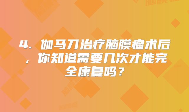4. 伽马刀治疗脑膜瘤术后，你知道需要几次才能完全康复吗？