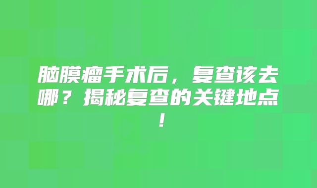脑膜瘤手术后，复查该去哪？揭秘复查的关键地点！