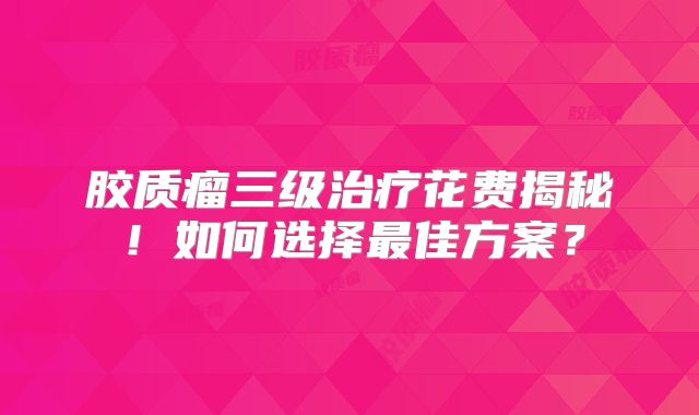 胶质瘤三级治疗花费揭秘！如何选择最佳方案？