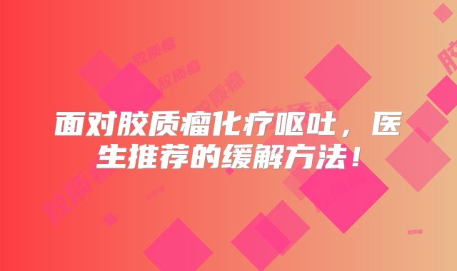面对胶质瘤化疗呕吐，医生推荐的缓解方法！