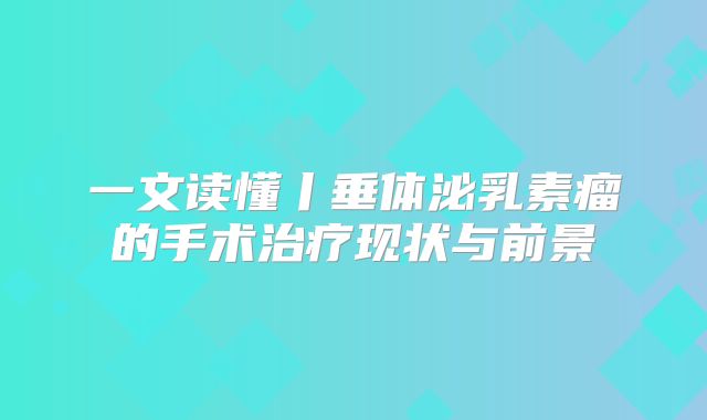 一文读懂丨垂体泌乳素瘤的手术治疗现状与前景