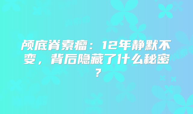 颅底脊索瘤：12年静默不变，背后隐藏了什么秘密？