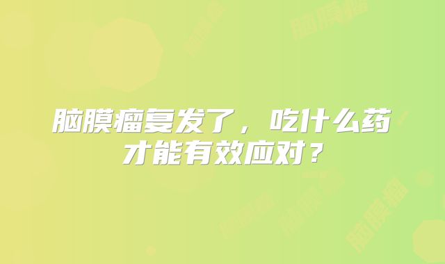 脑膜瘤复发了，吃什么药才能有效应对？