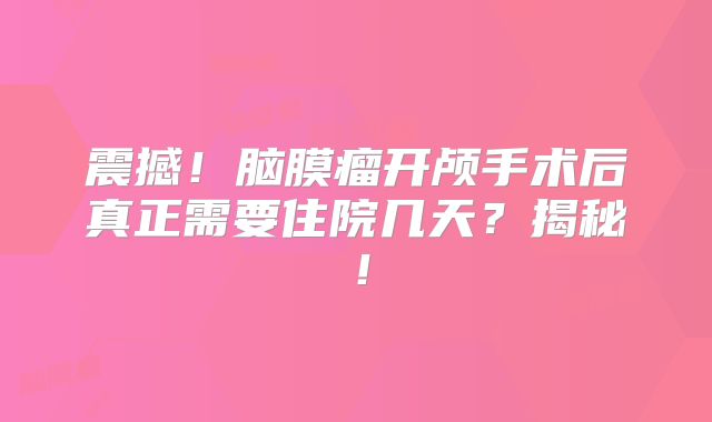 震撼！脑膜瘤开颅手术后真正需要住院几天？揭秘！