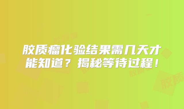 胶质瘤化验结果需几天才能知道？揭秘等待过程！
