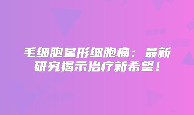 毛细胞星形细胞瘤：最新研究揭示治疗新希望！