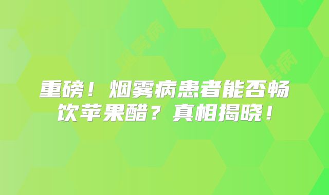 重磅！烟雾病患者能否畅饮苹果醋？真相揭晓！