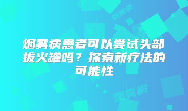 烟雾病患者可以尝试头部拔火罐吗？探索新疗法的可能性