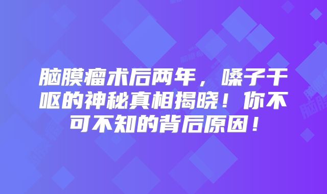 脑膜瘤术后两年，嗓子干呕的神秘真相揭晓！你不可不知的背后原因！