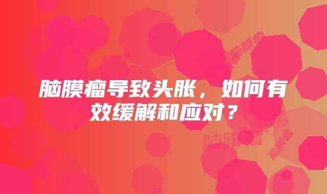 脑膜瘤导致头胀，如何有效缓解和应对？