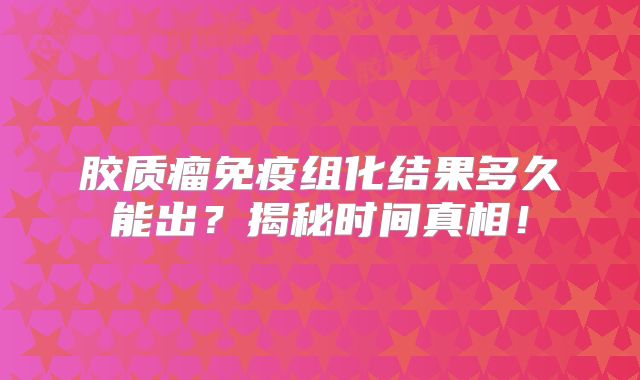 胶质瘤免疫组化结果多久能出？揭秘时间真相！