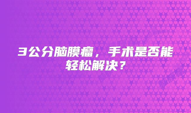 3公分脑膜瘤，手术是否能轻松解决？