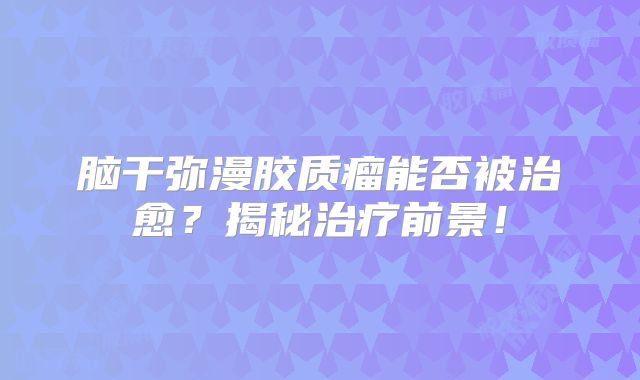 脑干弥漫胶质瘤能否被治愈？揭秘治疗前景！