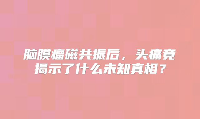 脑膜瘤磁共振后，头痛竟揭示了什么未知真相？