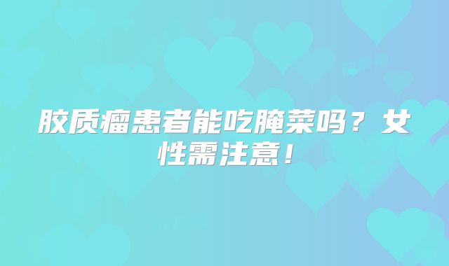 胶质瘤患者能吃腌菜吗？女性需注意！