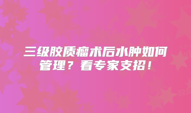 三级胶质瘤术后水肿如何管理？看专家支招！