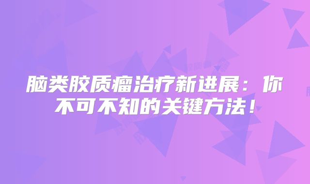 脑类胶质瘤治疗新进展：你不可不知的关键方法！
