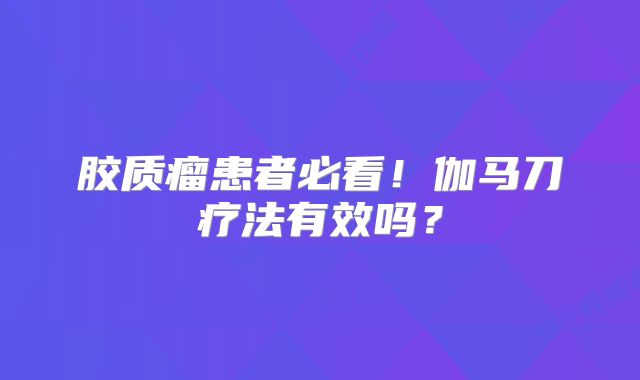 胶质瘤患者必看！伽马刀疗法有效吗？