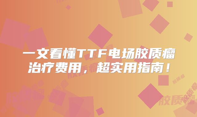 一文看懂TTF电场胶质瘤治疗费用，超实用指南！
