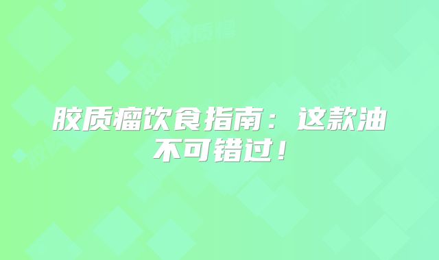 胶质瘤饮食指南：这款油不可错过！