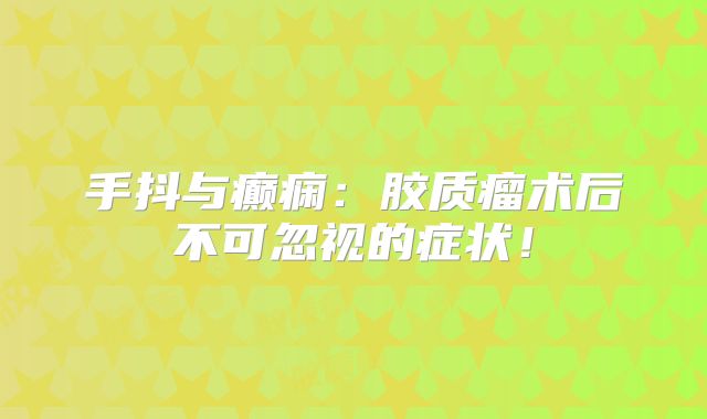 手抖与癫痫：胶质瘤术后不可忽视的症状！
