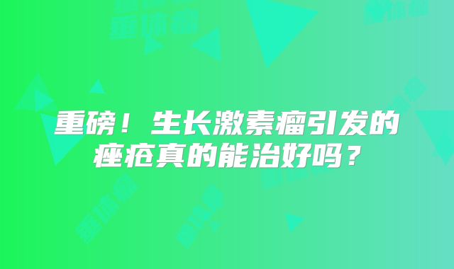重磅！生长激素瘤引发的痤疮真的能治好吗？