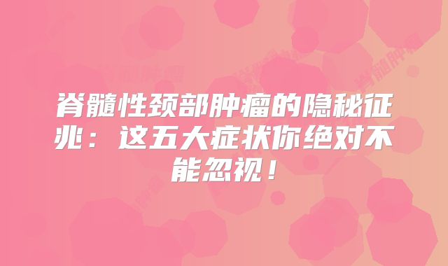 脊髓性颈部肿瘤的隐秘征兆：这五大症状你绝对不能忽视！